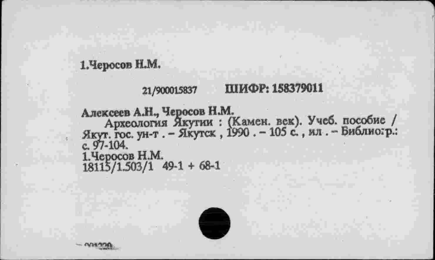 ﻿І.Черосов Н.М.
21/900015837 ШИФР: 158379011
Алексеев А.Н., Черосов Н.М.	.
Археология Якутии : (Камен, век). Учеб, пособие / Як^г. гос. ун-т . - Якутск , 1990 . - 105 с., ил . - Библио.'р.: І.Черосов Н.М.
18115/1.503/1 49-1 + 68-1
'"'"720